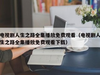 电视剧人生之路全集播放免费观看（电视剧人生之路全集播放免费观看下载）