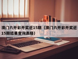 澳门六开彩开奖近15期（澳门六开彩开奖近15期结果查询表格）