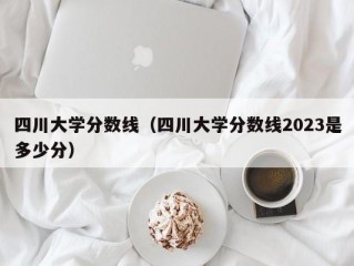 四川大学分数线（四川大学分数线2023是多少分）