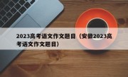 2023高考语文作文题目（安徽2023高考语文作文题目）