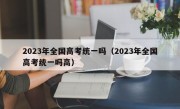 2023年全国高考统一吗（2023年全国高考统一吗高）