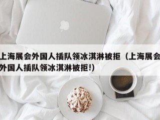 上海展会外国人插队领冰淇淋被拒（上海展会外国人插队领冰淇淋被拒!）