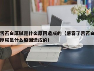 舌苔白厚腻是什么原因造成的（感冒了舌苔白厚腻是什么原因造成的）