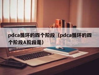 pdca循环的四个阶段（pdca循环的四个阶段A阶段是）