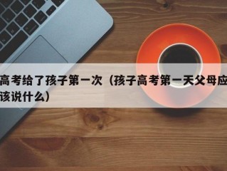 高考给了孩子第一次（孩子高考第一天父母应该说什么）