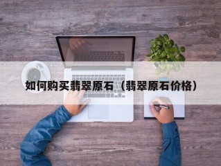 如何购买翡翠原石（翡翠原石价格）