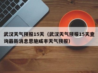 武汉天气预报15天（武汉天气预报15天查询最新消息恩施咸丰天气预报）