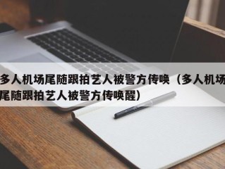 多人机场尾随跟拍艺人被警方传唤（多人机场尾随跟拍艺人被警方传唤醒）