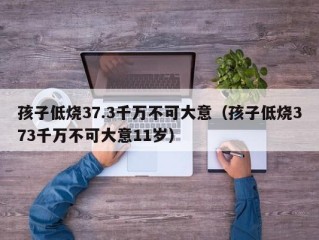 孩子低烧37.3千万不可大意（孩子低烧373千万不可大意11岁）