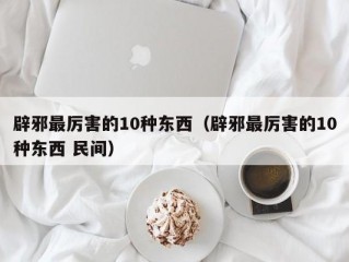 辟邪最厉害的10种东西（辟邪最厉害的10种东西 民间）