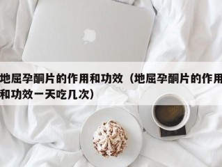 地屈孕酮片的作用和功效（地屈孕酮片的作用和功效一天吃几次）