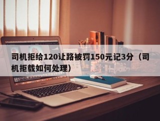 司机拒给120让路被罚150元记3分（司机拒载如何处理）