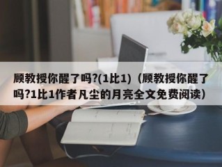 顾教授你醒了吗?(1比1)（顾教授你醒了吗?1比1作者凡尘的月亮全文免费阅读）