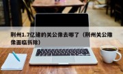 荆州1.7亿建的关公像去哪了（荆州关公雕像面临拆除）