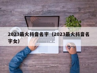 2023最火抖音名字（2023最火抖音名字女）