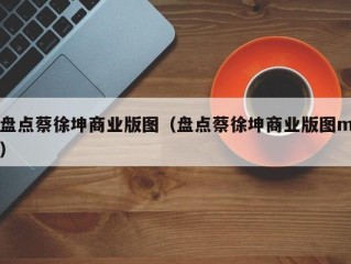 盘点蔡徐坤商业版图（盘点蔡徐坤商业版图m）