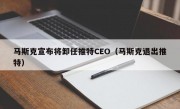 马斯克宣布将卸任推特CEO（马斯克退出推特）