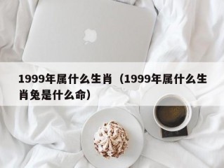 1999年属什么生肖（1999年属什么生肖兔是什么命）