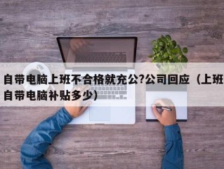 自带电脑上班不合格就充公?公司回应（上班自带电脑补贴多少）