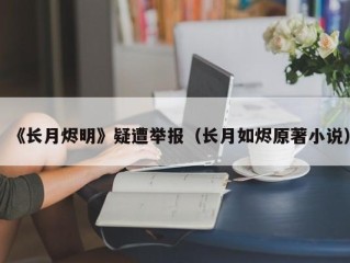 《长月烬明》疑遭举报（长月如烬原著小说）