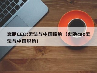 奔驰CEO:无法与中国脱钩（奔驰ceo无法与中国脱钩）