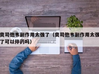 奥司他韦副作用太强了（奥司他韦副作用太强了可以停药吗）