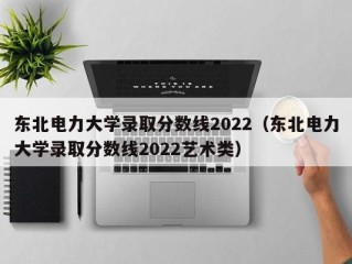 东北电力大学录取分数线2022（东北电力大学录取分数线2022艺术类）