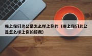 晚上你们老公是怎么样上你的（晚上你们老公是怎么样上你的舔我）