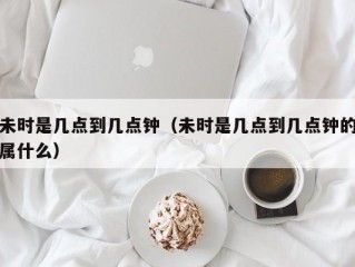 未时是几点到几点钟（未时是几点到几点钟的属什么）