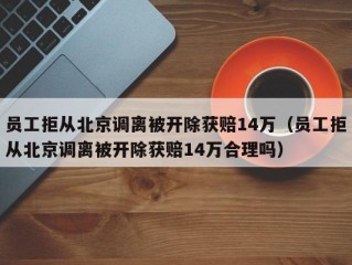 员工拒从北京调离被开除获赔14万（员工拒从北京调离被开除获赔14万合理吗）