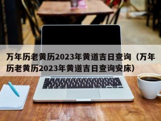 万年历老黄历2023年黄道吉日查询（万年历老黄历2023年黄道吉日查询安床）