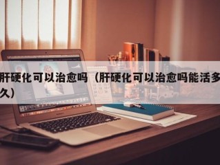 肝硬化可以治愈吗（肝硬化可以治愈吗能活多久）