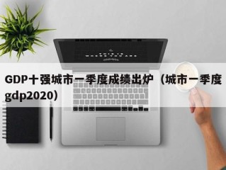 GDP十强城市一季度成绩出炉（城市一季度gdp2020）