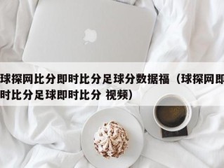 球探网比分即时比分足球分数据福（球探网即时比分足球即时比分 视频）