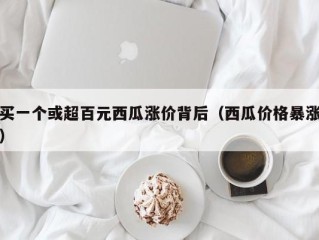 买一个或超百元西瓜涨价背后（西瓜价格暴涨）