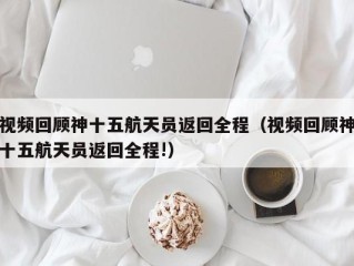 视频回顾神十五航天员返回全程（视频回顾神十五航天员返回全程!）