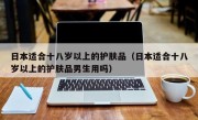 日本适合十八岁以上的护肤品（日本适合十八岁以上的护肤品男生用吗）