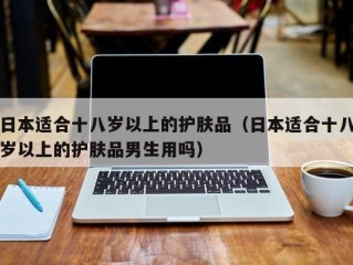 日本适合十八岁以上的护肤品（日本适合十八岁以上的护肤品男生用吗）