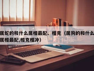 属蛇的和什么属相最配、相克（属狗的和什么属相最配,相克相冲）