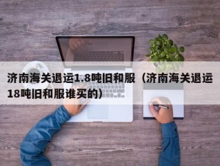 济南海关退运1.8吨旧和服（济南海关退运18吨旧和服谁买的）