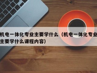 机电一体化专业主要学什么（机电一体化专业主要学什么课程内容）