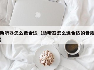 助听器怎么选合适（助听器怎么选合适的音质）