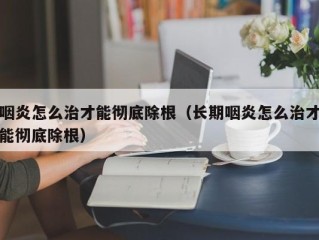 咽炎怎么治才能彻底除根（长期咽炎怎么治才能彻底除根）