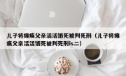 儿子将瘫痪父亲活活饿死被判死刑（儿子将瘫痪父亲活活饿死被判死刑is二）