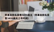 苹果首款头显售3499美元（苹果首款头显售3499美元上市时间）