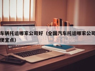 车辆托运哪家公司好（全国汽车托运哪家公司便宜点）