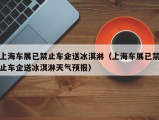 上海车展已禁止车企送冰淇淋（上海车展已禁止车企送冰淇淋天气预报）