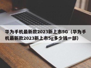 华为手机最新款2023新上市5G（华为手机最新款2023新上市5g多少钱一部）