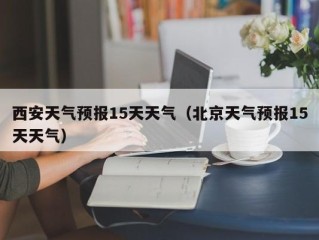 西安天气预报15天天气（北京天气预报15天天气）