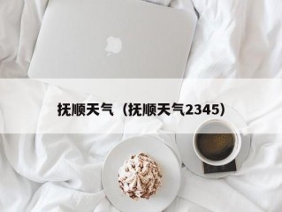 抚顺天气（抚顺天气2345）